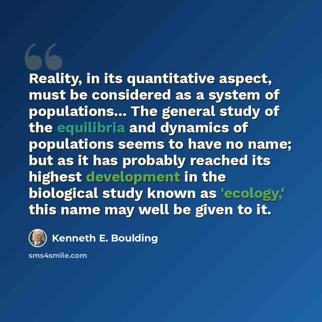 “Reality, in its quantitative aspect, must be considered as a system of populations... The general study of the equilibria and dynamics of populations seems to have no name; but as it has probably reached its highest development in the biological study known as 'ecology,' this name may well be…” quote by Kenneth E. Boulding