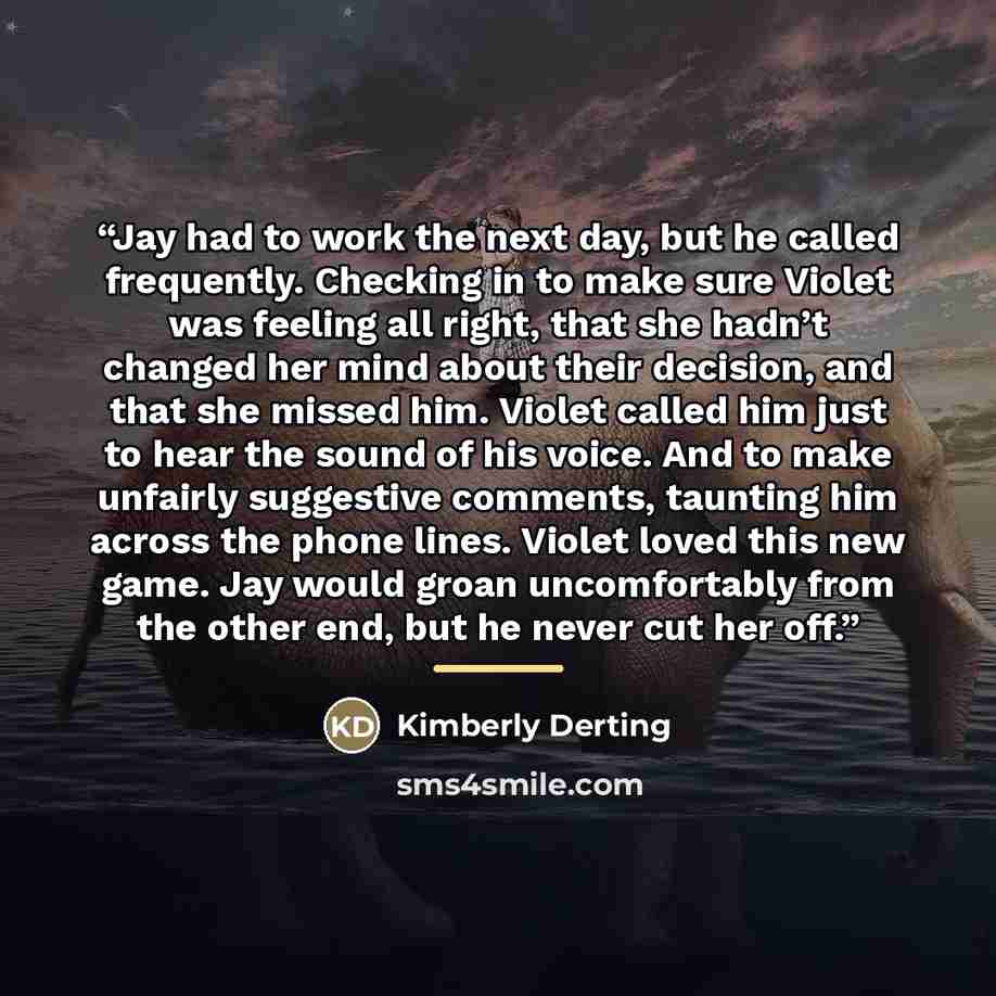 “Jay had to work the next day, but he called frequently. Checking in to make sure Violet was feeling all right, that she hadn’t changed her mind about their decision, and that she missed him. Violet called him just to hear the sound of his voice. And to make unfairly suggestive comments, taunting…” quote by Kimberly Derting