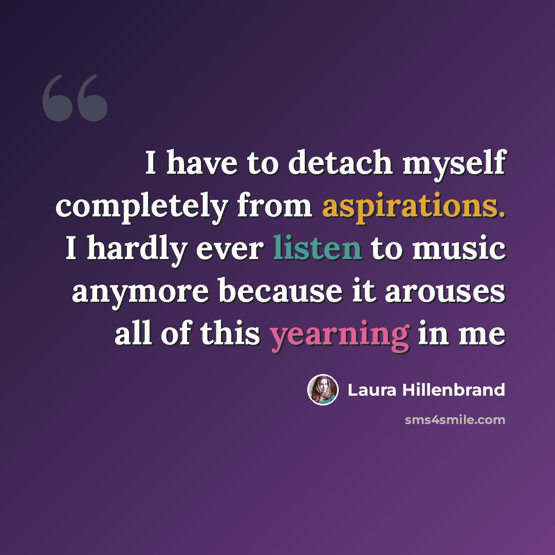 “I have to detach myself completely from aspirations. I hardly ever listen to music anymore because it arouses all of this yearning in me” quote by Laura Hillenbrand