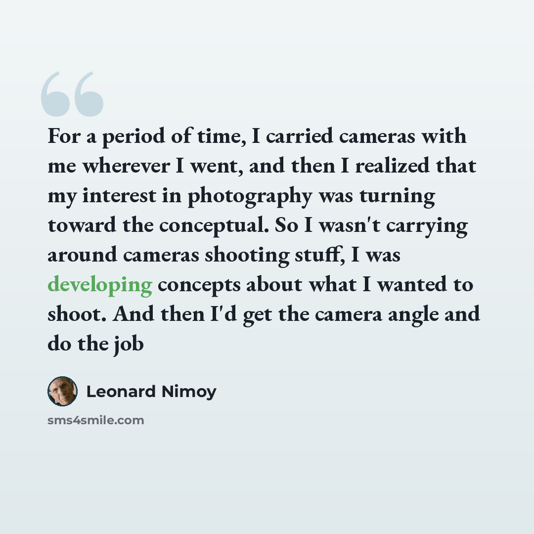 “For a period of time, I carried cameras with me wherever I went, and then I realized that my interest in photography was turning toward the conceptual. So I wasn't carrying around cameras shooting stuff, I was developing concepts about what I wanted to shoot. And then I'd get the camera angle and…” quote by Leonard Nimoy
