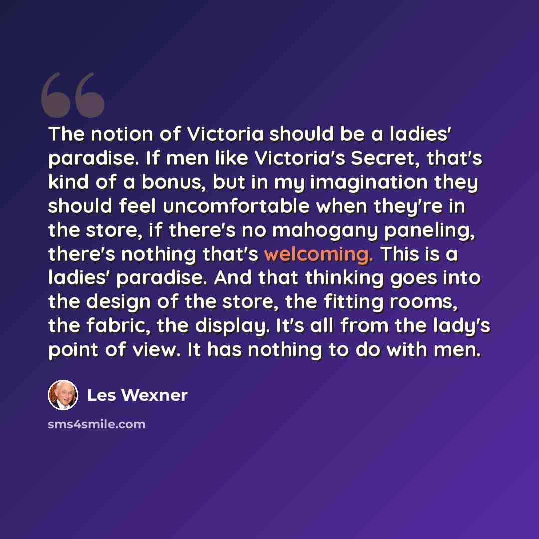“The notion of Victoria should be a ladies' paradise. If men like Victoria's Secret, that's kind of a bonus, but in my imagination they should feel uncomfortable when they're in the store, if there's no mahogany paneling, there's nothing that's welcoming. This is a ladies' paradise. And that…” quote by Les Wexner