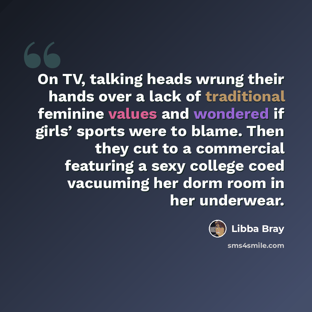 “On TV, talking heads wrung their hands over a lack of traditional feminine values and wondered if girls’ sports were to blame. Then they cut to a commercial featuring a sexy college coed vacuuming her dorm room in her underwear.” quote by Libba Bray