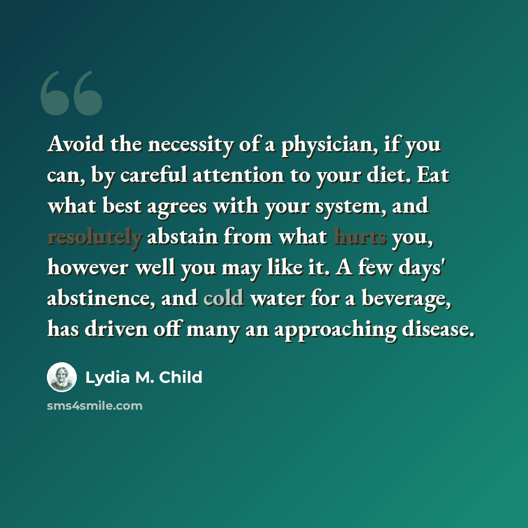 “Avoid the necessity of a physician, if you can, by careful attention to your diet. Eat what best agrees with your system, and resolutely abstain from what hurts you, however well you may like it. A few days' abstinence, and cold water for a beverage, has driven off many an approaching disease.” quote by Lydia M. Child