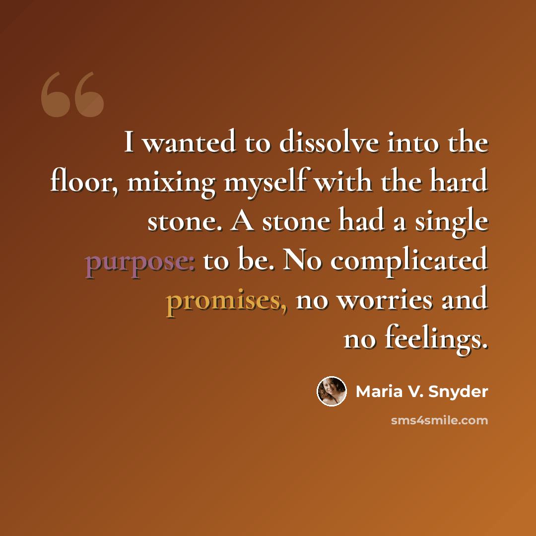 “I wanted to dissolve into the floor, mixing myself with the hard stone. A stone had a single purpose: to be. No complicated promises, no worries and no feelings.” quote by Maria V. Snyder