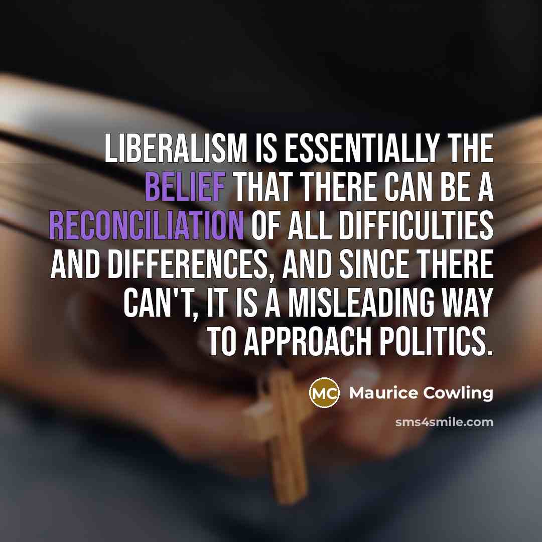 “Liberalism is essentially the belief that there can be a reconciliation of all difficulties and differences, and since there can't, it is a misleading way to approach politics.” quote by Maurice Cowling