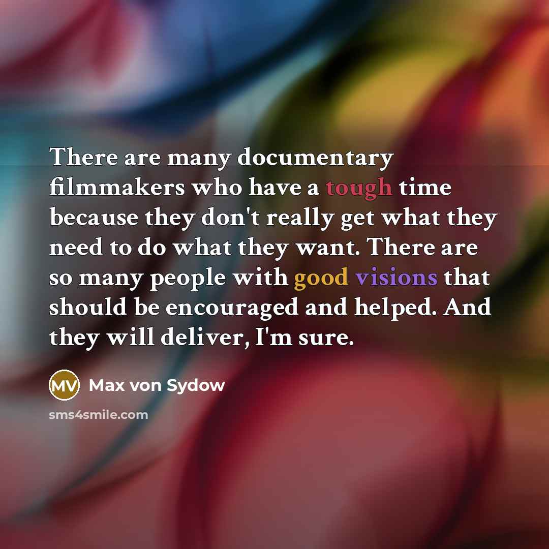 “There are many documentary filmmakers who have a tough time because they don't really get what they need to do what they want. There are so many people with good visions that should be encouraged and helped. And they will deliver, I'm sure.” quote by Max von Sydow