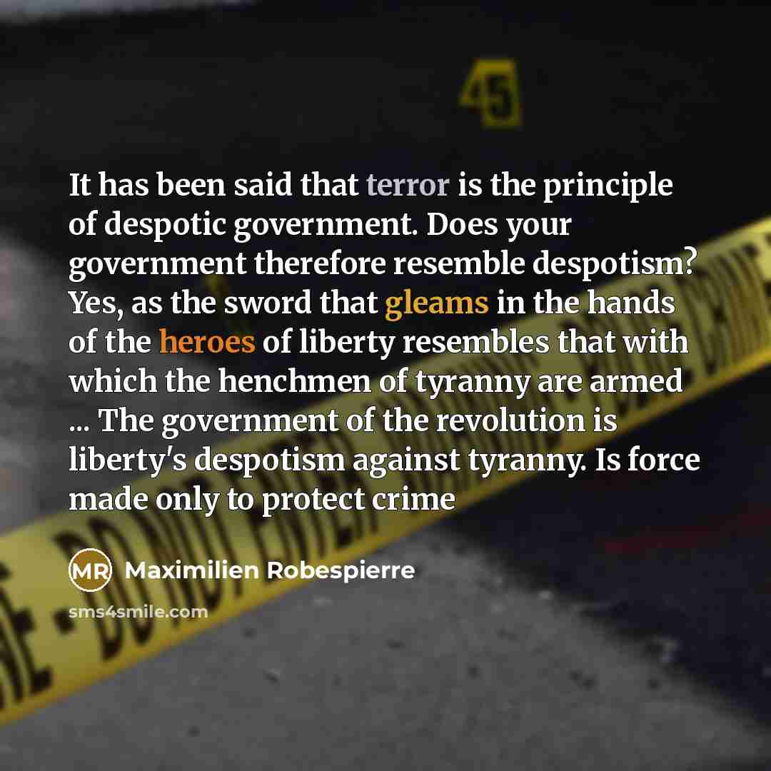 “It has been said that terror is the principle of despotic government. Does your government therefore resemble despotism? Yes, as the sword that gleams in the hands of the heroes of liberty resembles that with which the henchmen of tyranny are armed ... The government of the revolution is liberty's…” quote by Maximilien Robespierre