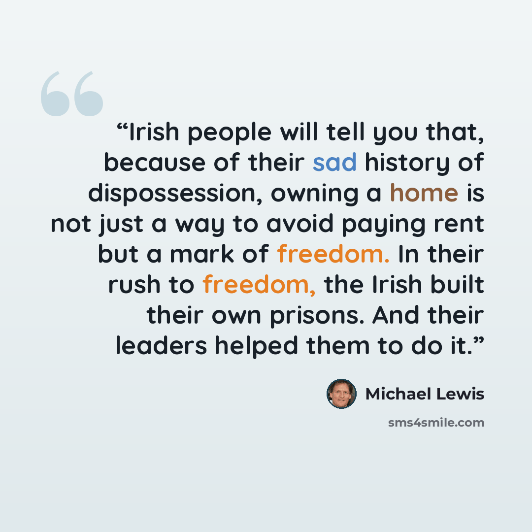 “Irish people will tell you that, because of their sad history of dispossession, owning a home is not just a way to avoid paying rent but a mark of freedom. In their rush to freedom, the Irish built their own prisons. And their leaders helped them to do it.” quote by Michael Lewis