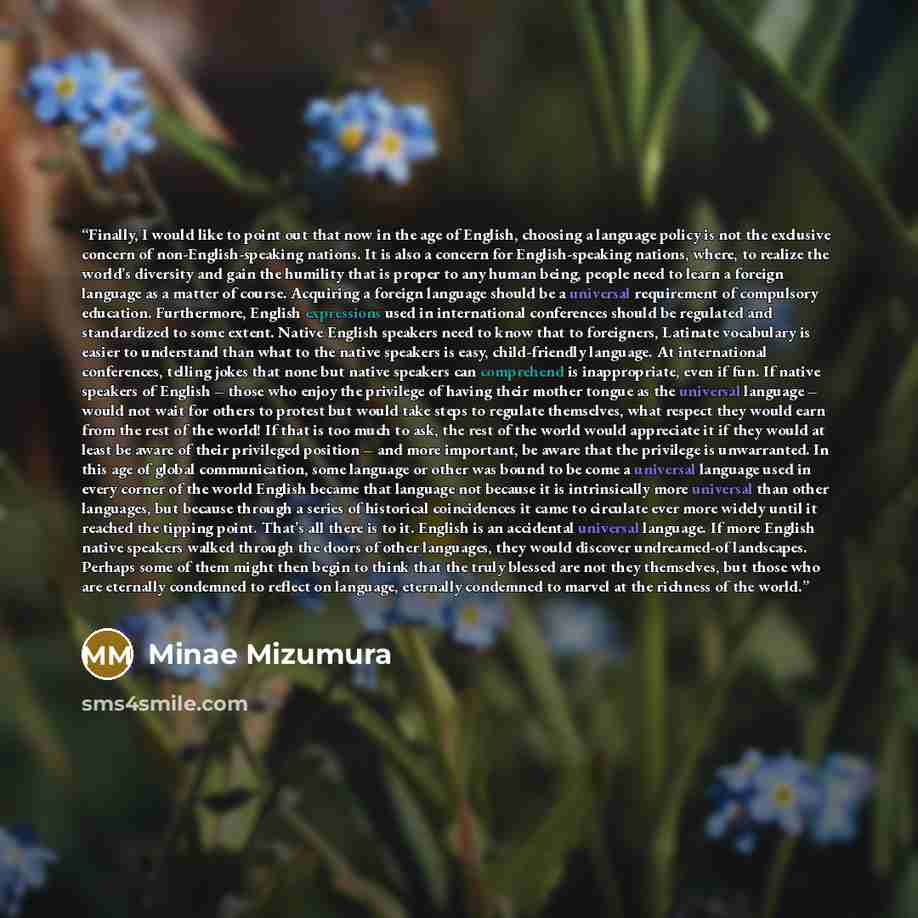 “Finally, I would like to point out that now in the age of English, choosing a language policy is not the exclusive concern of non-English-speaking nations. It is also a concern for English-speaking nations, where, to realize the world’s diversity and gain the humility that is proper to any human…” quote by Minae Mizumura