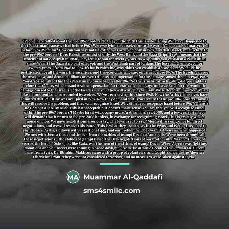 “People here talked about the pre-1967 borders. To tell you the truth this is astonishing. Whatever happened to the (Palestinian) cause we had before 1967? Were we lying to ourselves or to the world? Thousands of martyrs fell before 1967. What for? How can you say that Palestine was occupied only…” quote by Muammar Al-Qaddafi