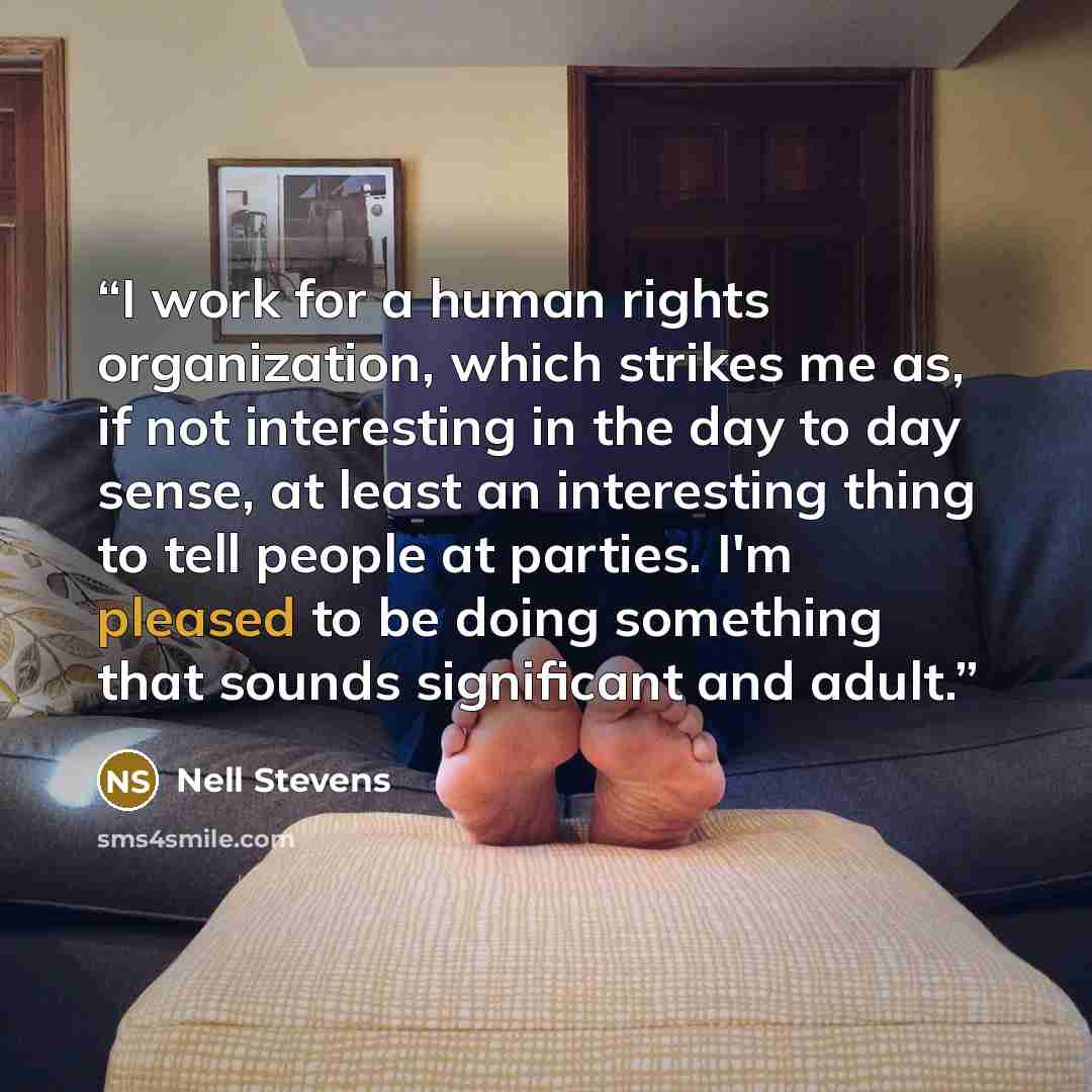 “I work for a human rights organization, which strikes me as, if not interesting in the day to day sense, at least an interesting thing to tell people at parties. I'm pleased to be doing something that sounds significant and adult.” quote by Nell Stevens