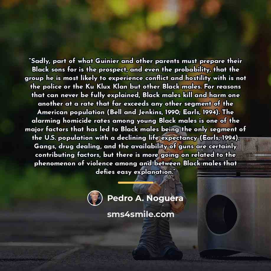 “Sadly, part of what Guinier and other parents must prepare their Black sons for is the prospect, and even the probability, that the group he is most likely to experience conflict and hostility with is not the police or the Ku Klux Klan but other Black males. For reasons that can never be fully…” quote by Pedro A. Noguera