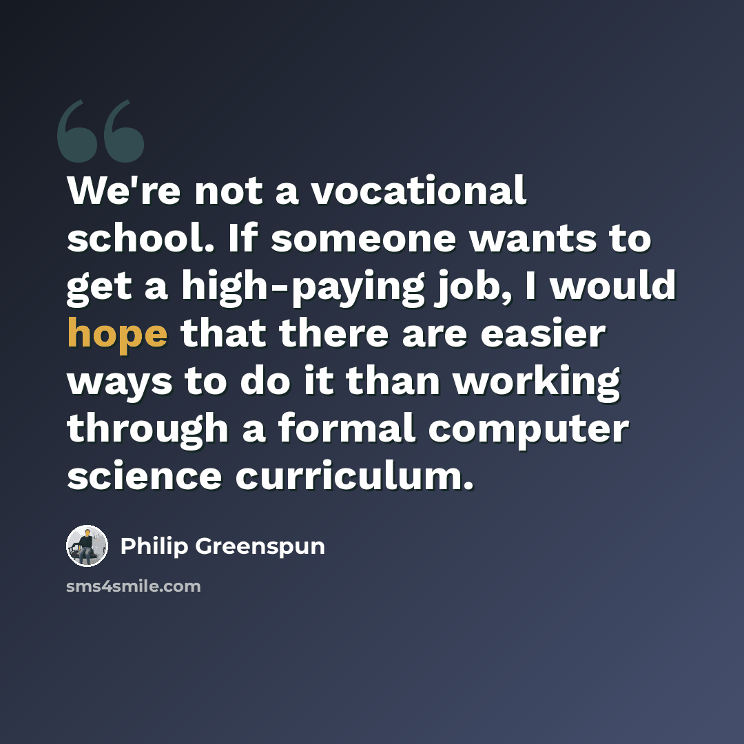 “We're not a vocational school. If someone wants to get a high-paying job, I would hope that there are easier ways to do it than working through a formal computer science curriculum.” quote by Philip Greenspun