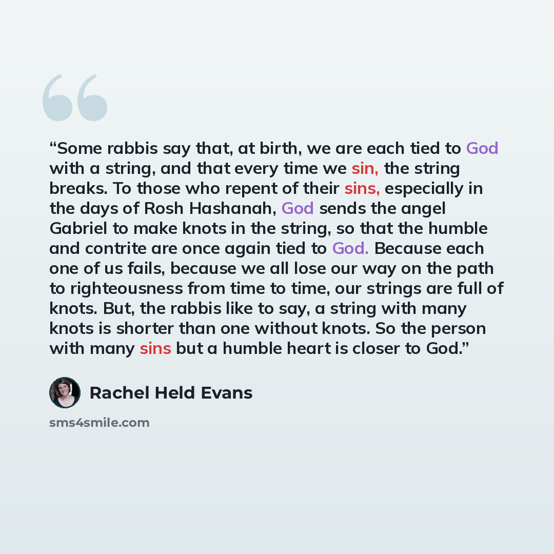 “Some rabbis say that, at birth, we are each tied to God with a string, and that every time we sin, the string breaks. To those who repent of their sins, especially in the days of Rosh Hashanah, God sends the angel Gabriel to make knots in the string, so that the humble and contrite are once again…” quote by Rachel Held Evans