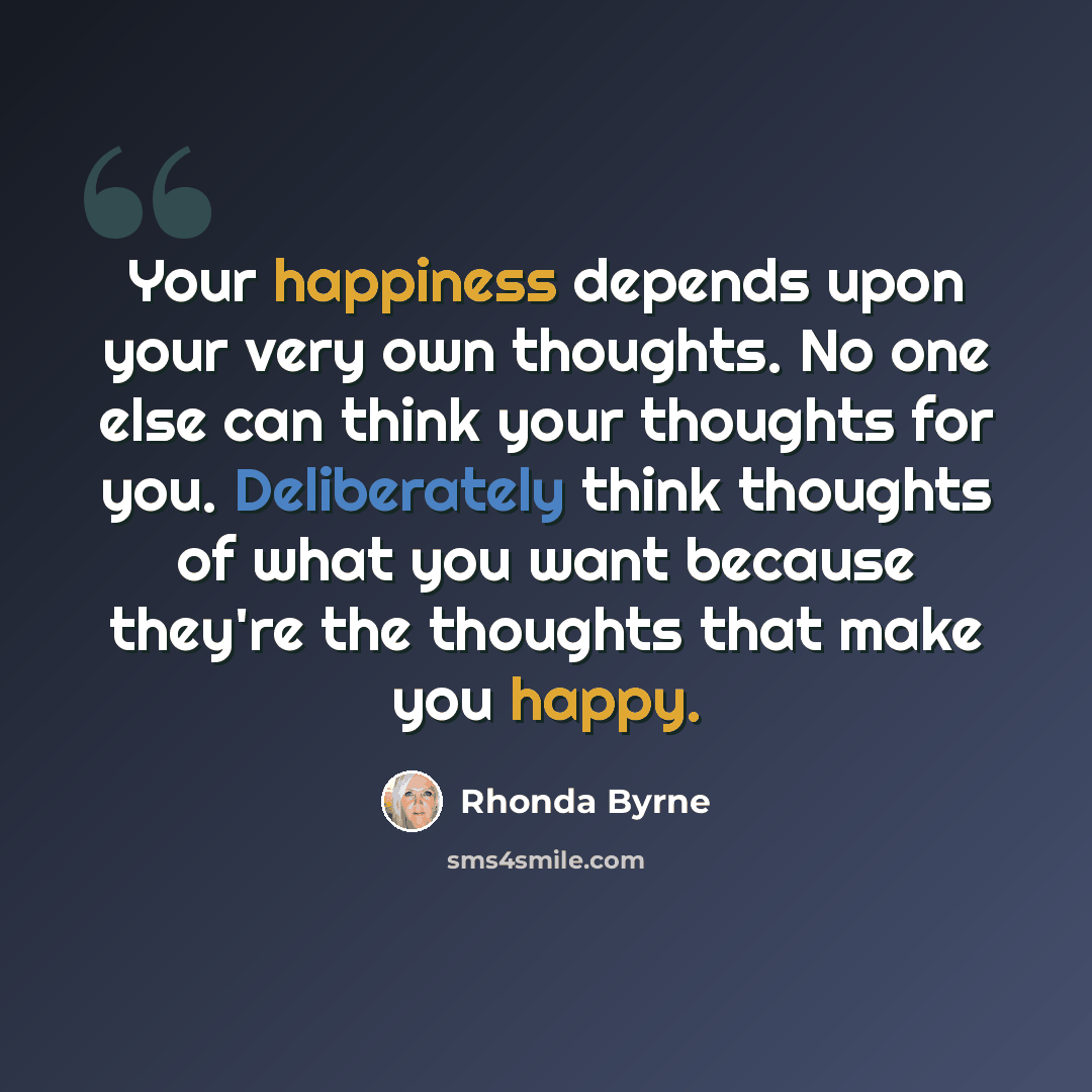 “Your happiness depends upon your very own thoughts. No one else can think your thoughts for you. Deliberately think thoughts of what you want because they're the thoughts that make you happy.” quote by Rhonda Byrne