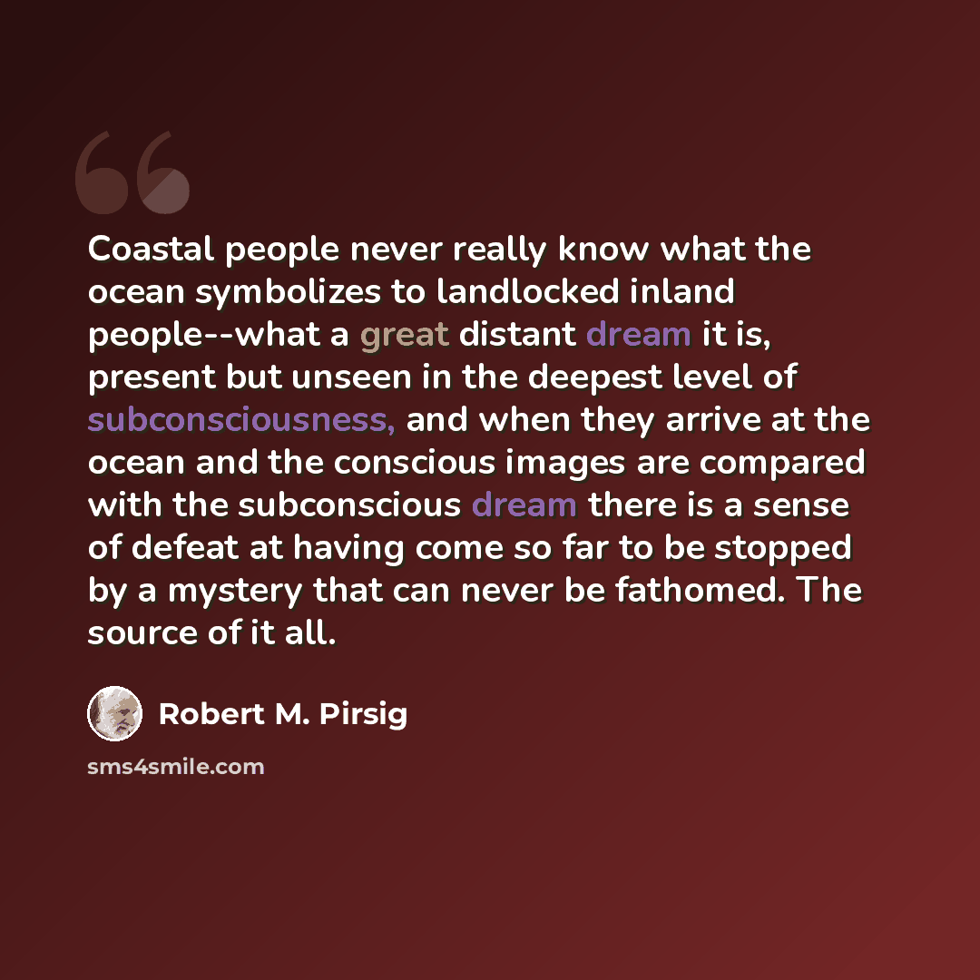 “Coastal people never really know what the ocean symbolizes to landlocked inland people--what a great distant dream it is, present but unseen in the deepest level of subconsciousness, and when they arrive at the ocean and the conscious images are compared with the subconscious dream there is a…” quote by Robert M. Pirsig