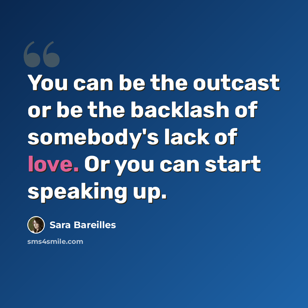 “You can be the outcast or be the backlash of somebody's lack of love. Or you can start speaking up.” quote by Sara Bareilles