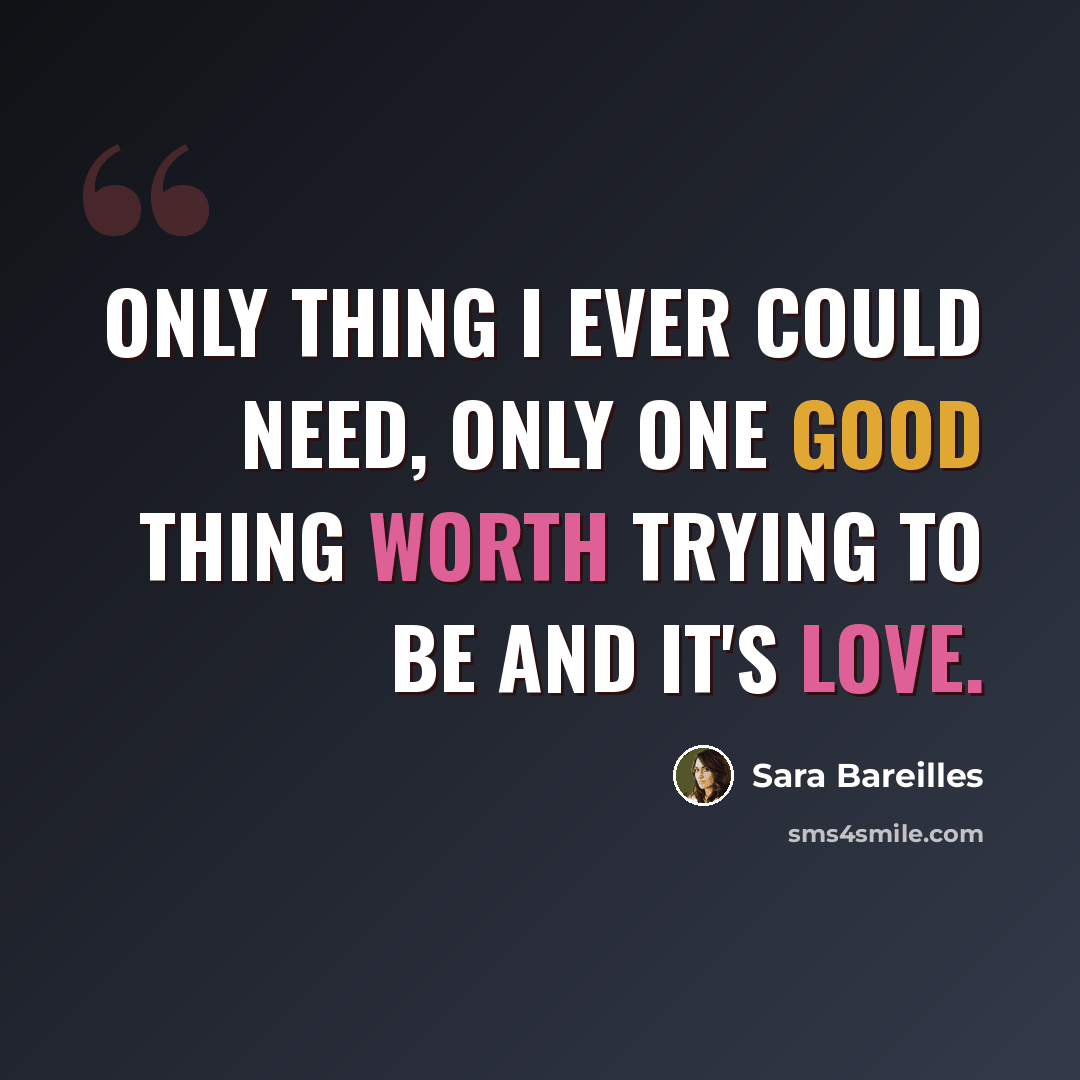 “Only thing I ever could need, only one good thing worth trying to be and it's love.” quote by Sara Bareilles