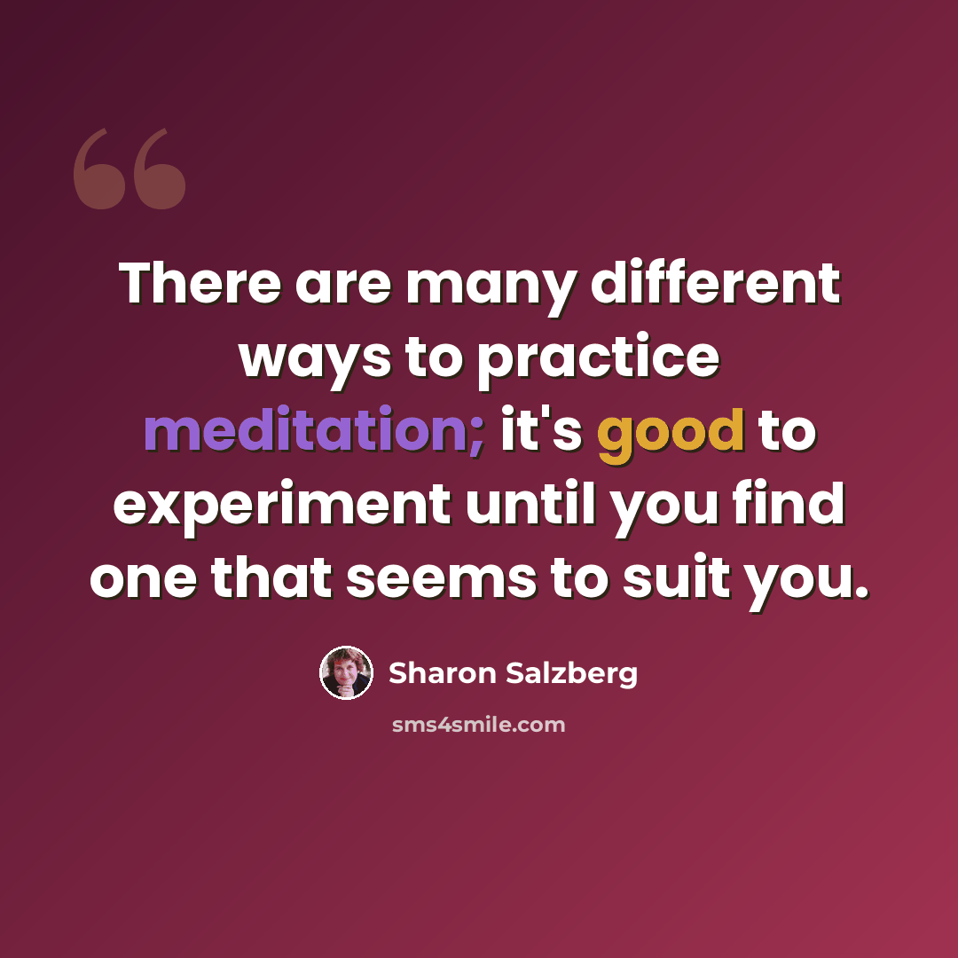 “There are many different ways to practice meditation; it's good to experiment until you find one that seems to suit you.” quote by Sharon Salzberg
