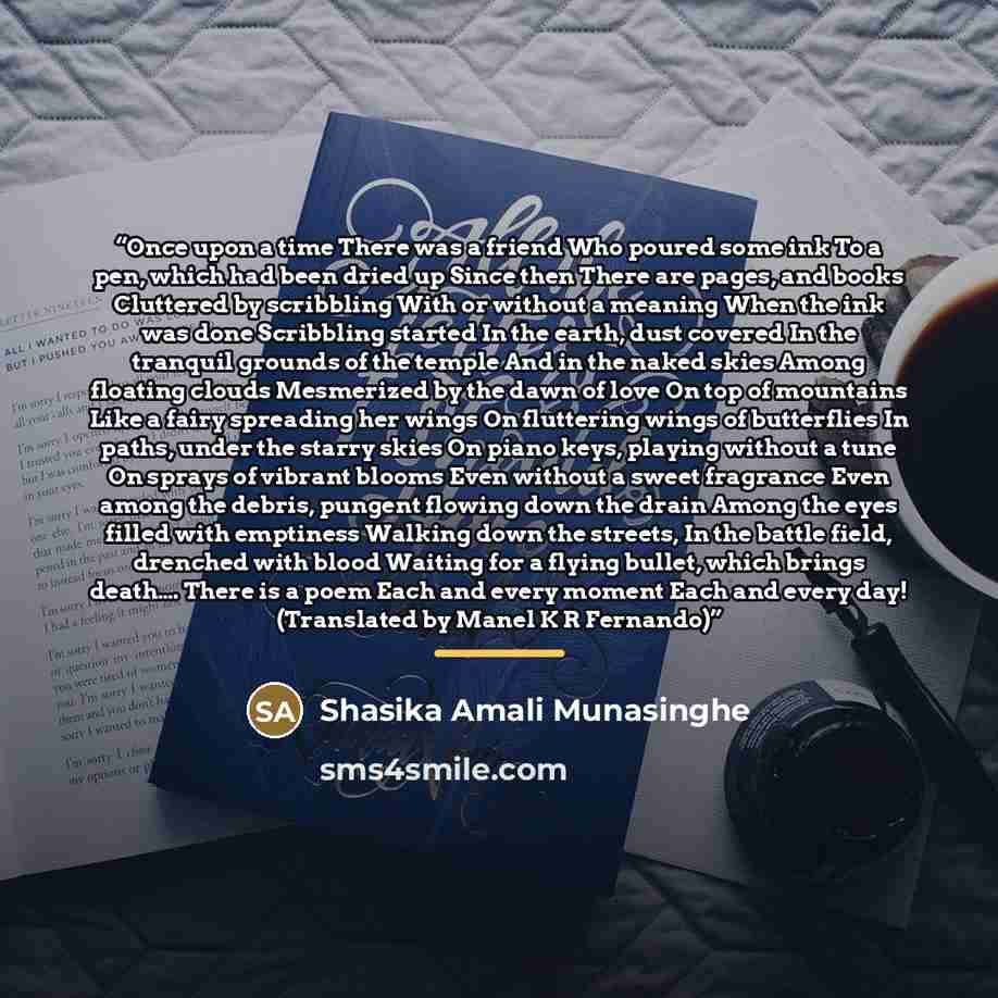 “Once upon a time There was a friend Who poured some ink To a pen, which had been dried up Since then There are pages, and books Cluttered by scribbling With or without a meaning When the ink was done Scribbling started In the earth, dust covered In the tranquil grounds of the temple And in the…” quote by Shasika Amali Munasinghe