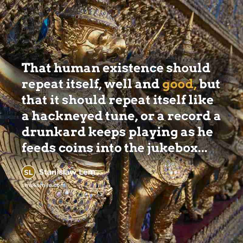 “That human existence should repeat itself, well and good, but that it should repeat itself like a hackneyed tune, or a record a drunkard keeps playing as he feeds coins into the jukebox...” quote by Stanislaw Lem