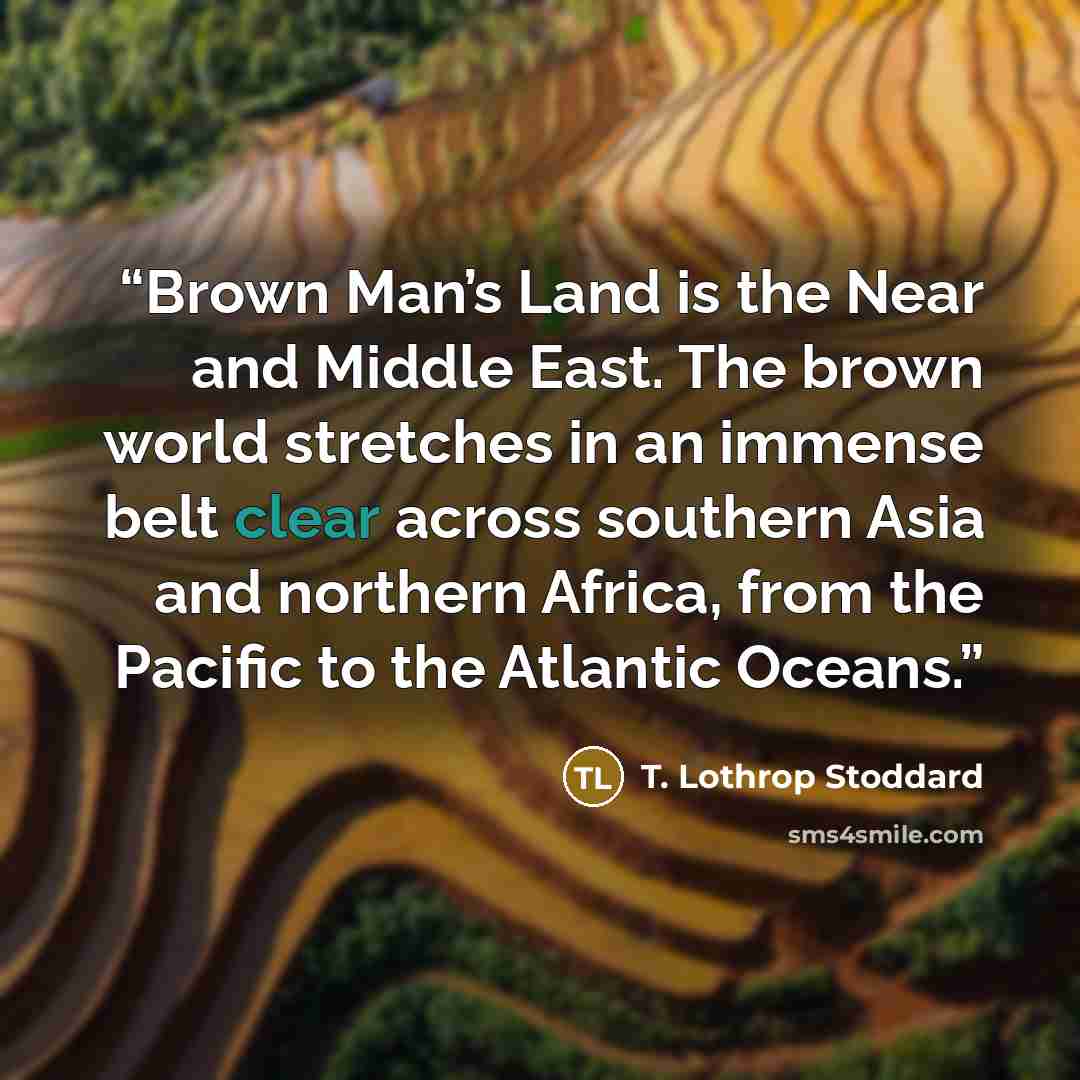 “Brown Man’s Land is the Near and Middle East. The brown world stretches in an immense belt clear across southern Asia and northern Africa, from the Pacific to the Atlantic Oceans.” quote by T. Lothrop Stoddard