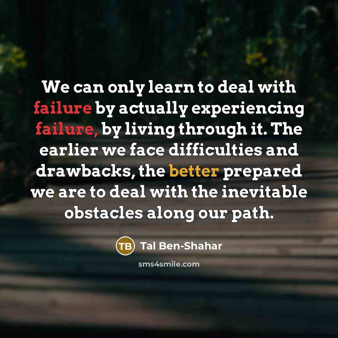 “We can only learn to deal with failure by actually experiencing failure, by living through it. The earlier we face difficulties and drawbacks, the better prepared we are to deal with the inevitable obstacles along our path.” quote by Tal Ben-Shahar