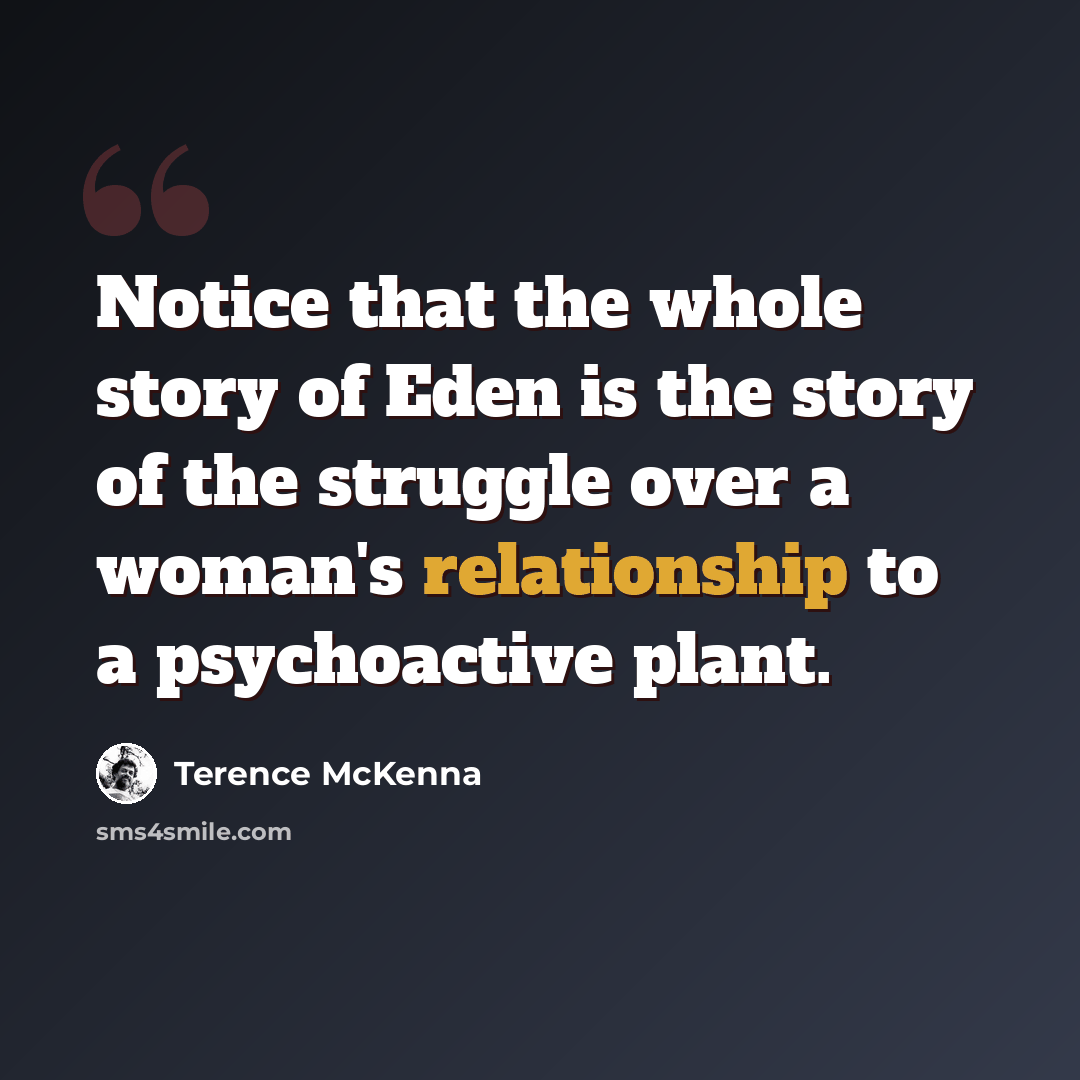“Notice that the whole story of Eden is the story of the struggle over a woman's relationship to a psychoactive plant.” quote by Terence McKenna