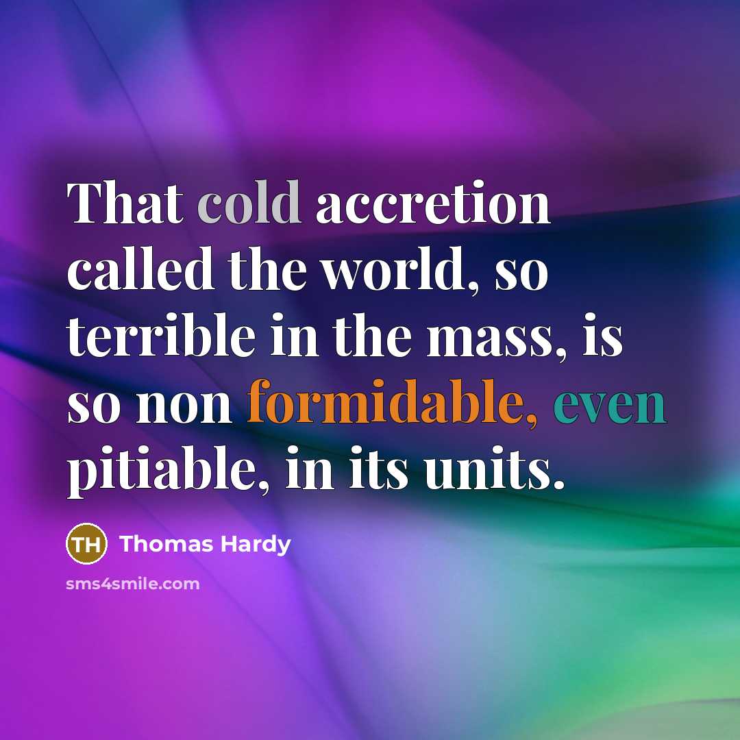 “That cold accretion called the world, so terrible in the mass, is so non formidable, even pitiable, in its units.” quote by Thomas Hardy