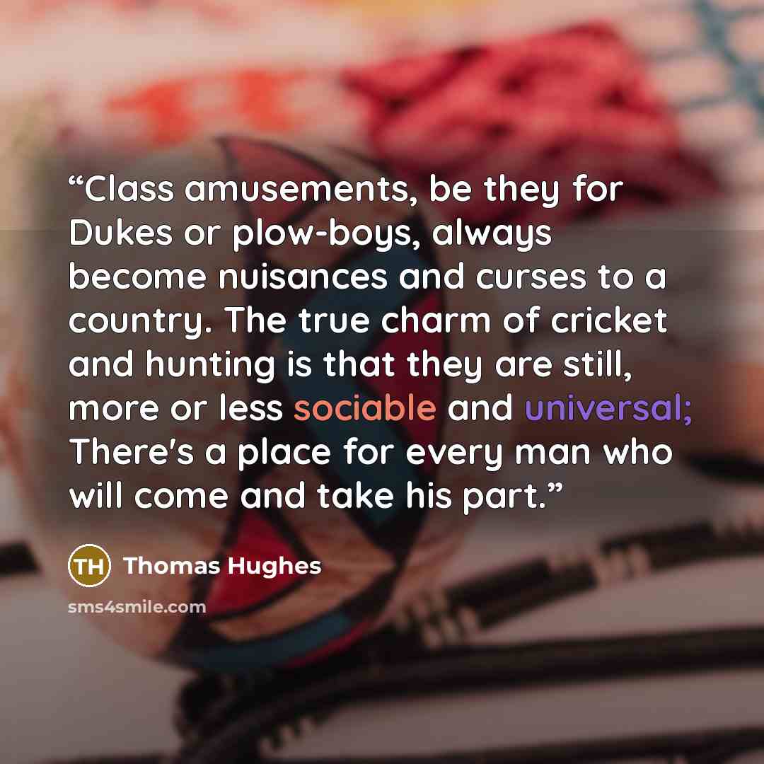 “Class amusements, be they for Dukes or plow-boys, always become nuisances and curses to a country. The true charm of cricket and hunting is that they are still, more or less sociable and universal; There's a place for every man who will come and take his part.” quote by Thomas Hughes