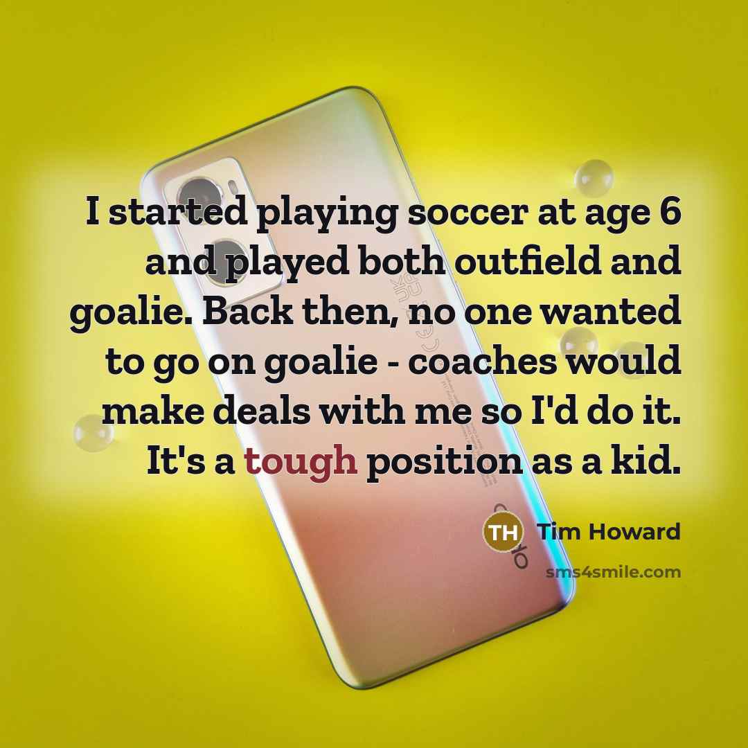 “I started playing soccer at age 6 and played both outfield and goalie. Back then, no one wanted to go on goalie - coaches would make deals with me so I'd do it. It's a tough position as a kid.” quote by Tim Howard