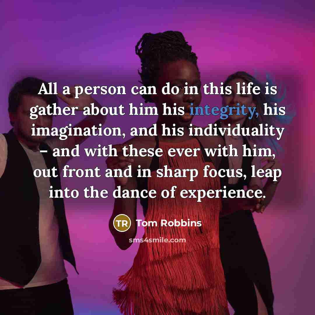“All a person can do in this life is gather about him his integrity, his imagination, and his individuality – and with these ever with him, out front and in sharp focus, leap into the dance of experience.” quote by Tom Robbins