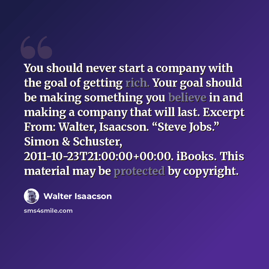 “You should never start a company with the goal of getting rich. Your goal should be making something you believe in and making a company that will last. Excerpt From: Walter, Isaacson. “Steve Jobs.” Simon & Schuster, 2011-10-23T21:00:00+00:00. iBooks. This material may be protected by copyright.” quote by Walter Isaacson
