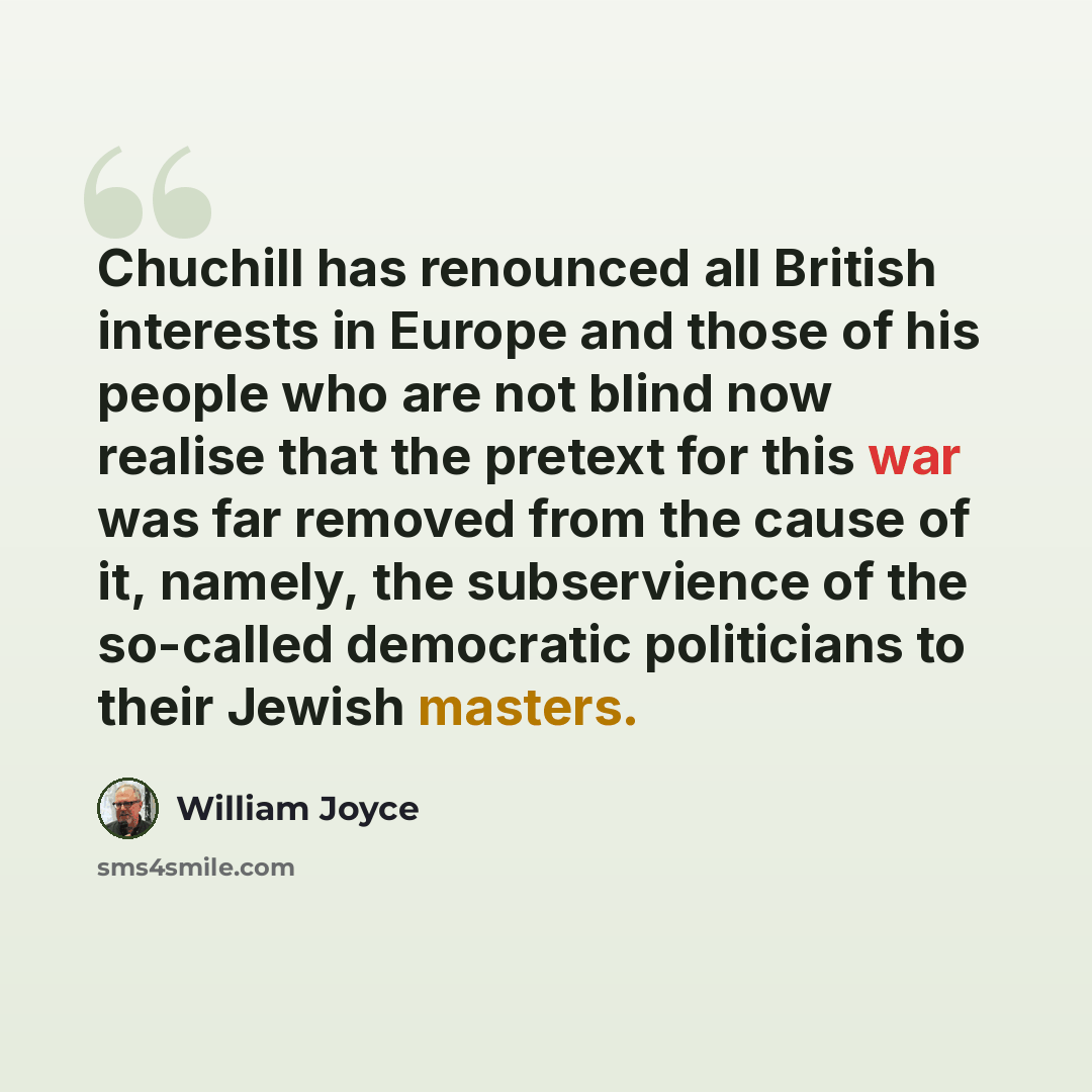 “Chuchill has renounced all British interests in Europe and those of his people who are not blind now realise that the pretext for this war was far removed from the cause of it, namely, the subservience of the so-called democratic politicians to their Jewish masters.” quote by William Joyce