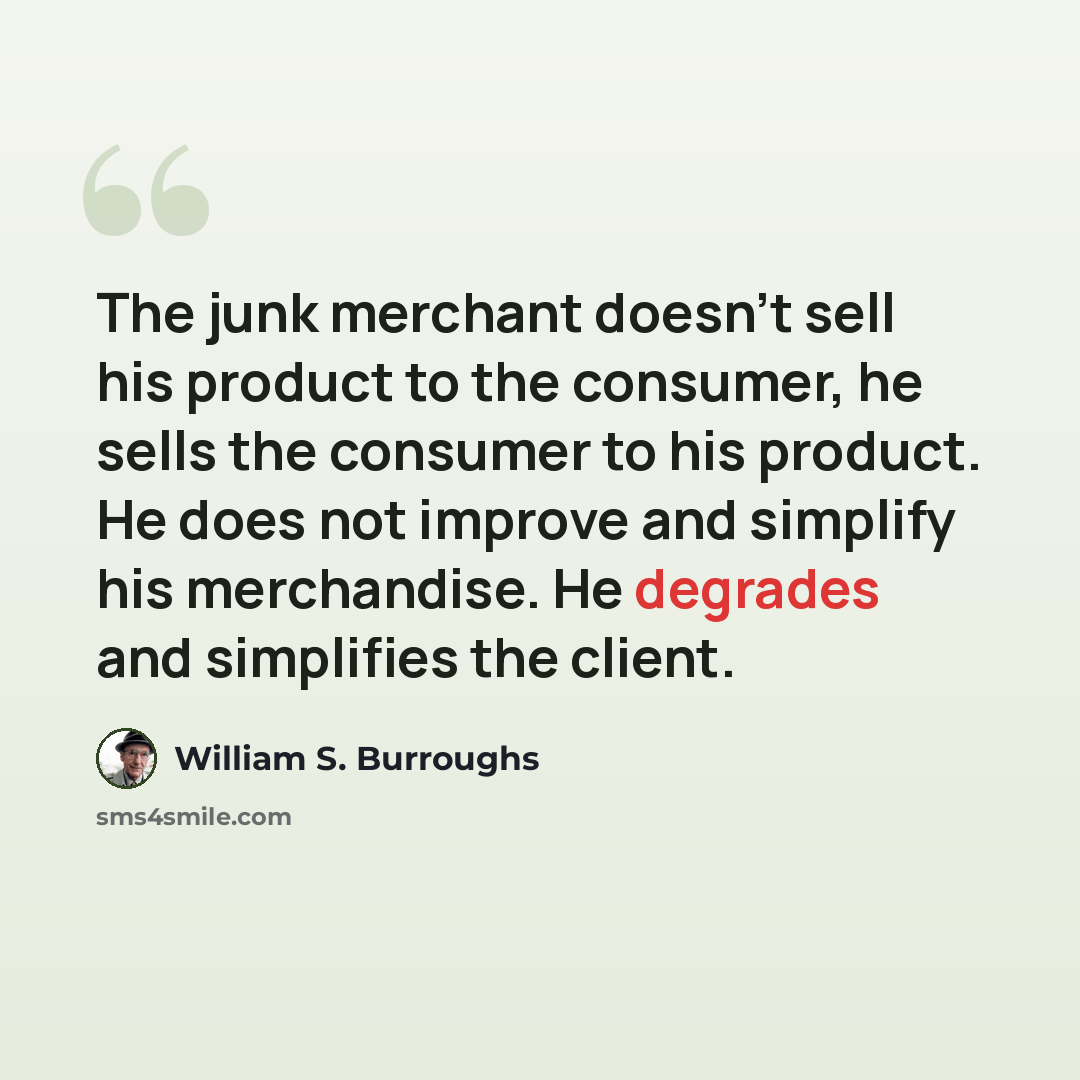 “The junk merchant doesn't sell his product to the consumer, he sells the consumer to his product. He does not improve and simplify his merchandise. He degrades and simplifies the client.” quote by William S. Burroughs