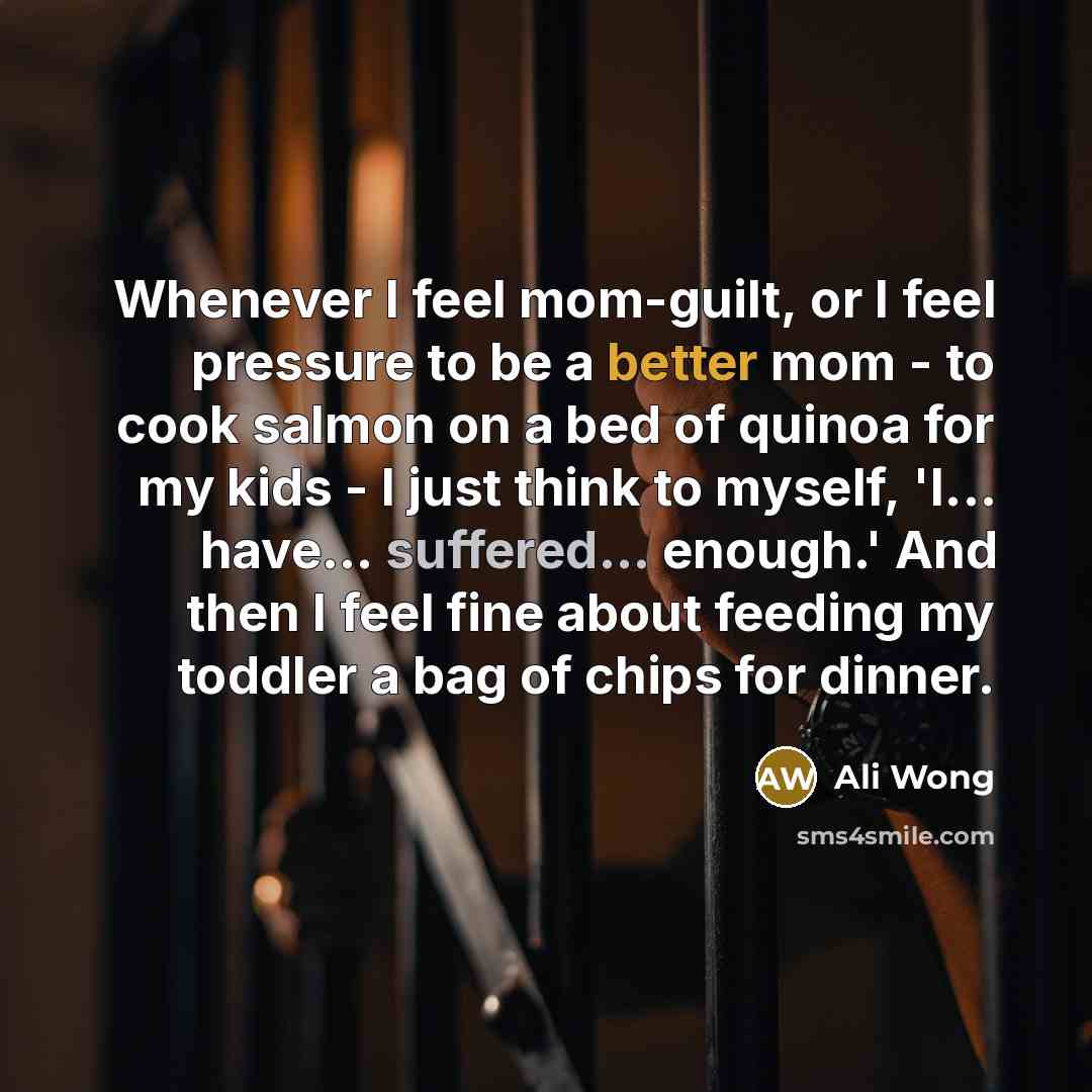 “Whenever I feel mom-guilt, or I feel pressure to be a better mom - to cook salmon on a bed of quinoa for my kids - I just think to myself, 'I... have... suffered... enough.' And then I feel fine about feeding my toddler a bag of chips for dinner.” quote by Ali Wong