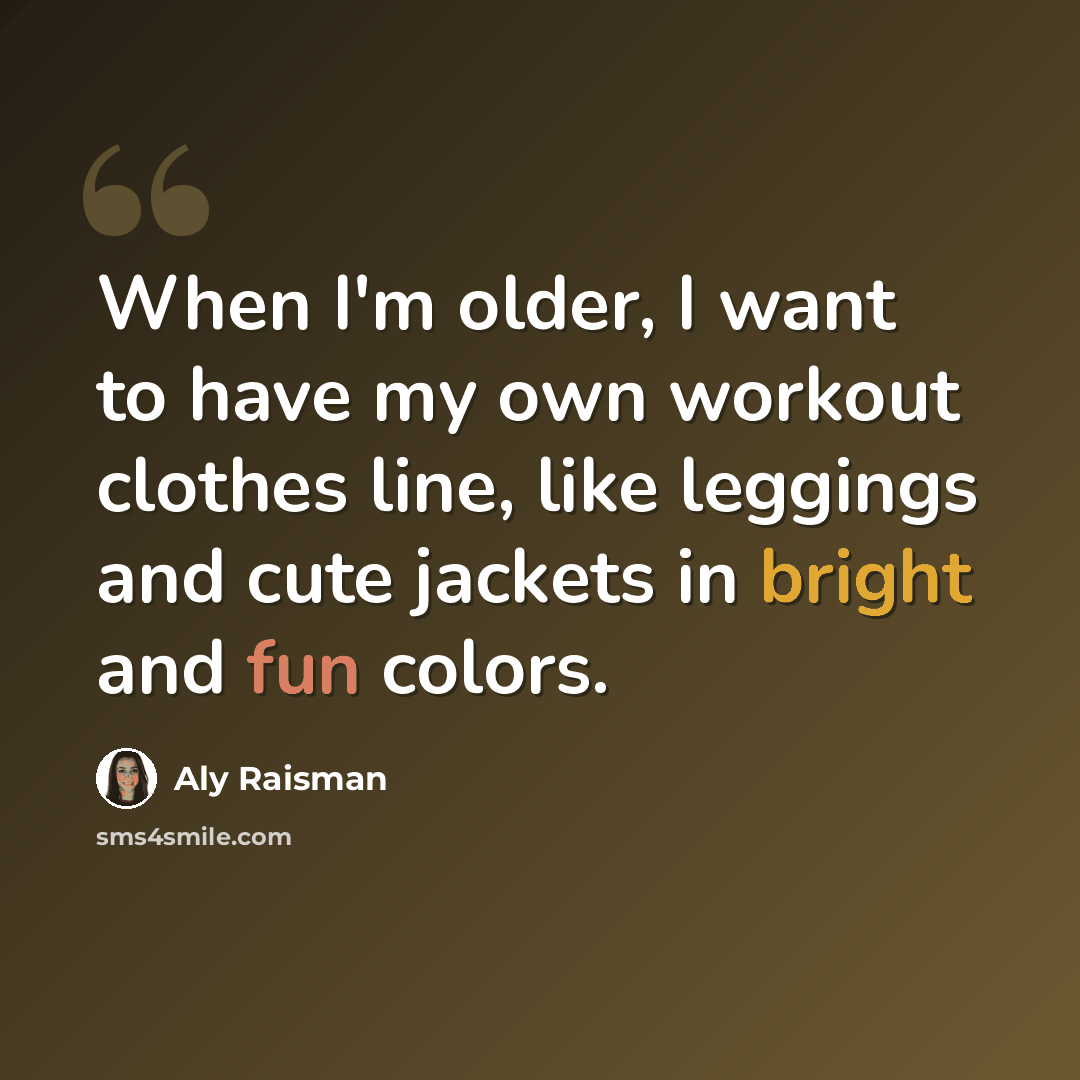 “When I'm older, I want to have my own workout clothes line, like leggings and cute jackets in bright and fun colors.” quote by Aly Raisman