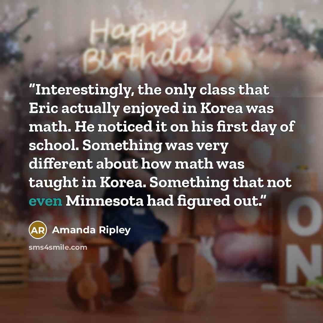 “Interestingly, the only class that Eric actually enjoyed in Korea was math. He noticed it on his first day of school. Something was very different about how math was taught in Korea. Something that not even Minnesota had figured out.” quote by Amanda Ripley