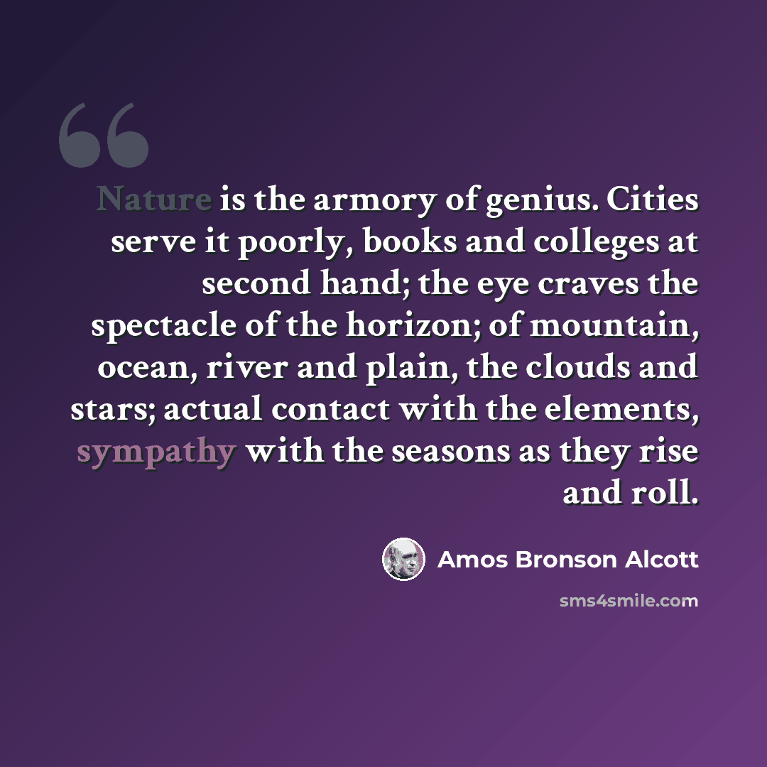 “Nature is the armory of genius. Cities serve it poorly, books and colleges at second hand; the eye craves the spectacle of the horizon; of mountain, ocean, river and plain, the clouds and stars; actual contact with the elements, sympathy with the seasons as they rise and roll.” quote by Amos Bronson Alcott