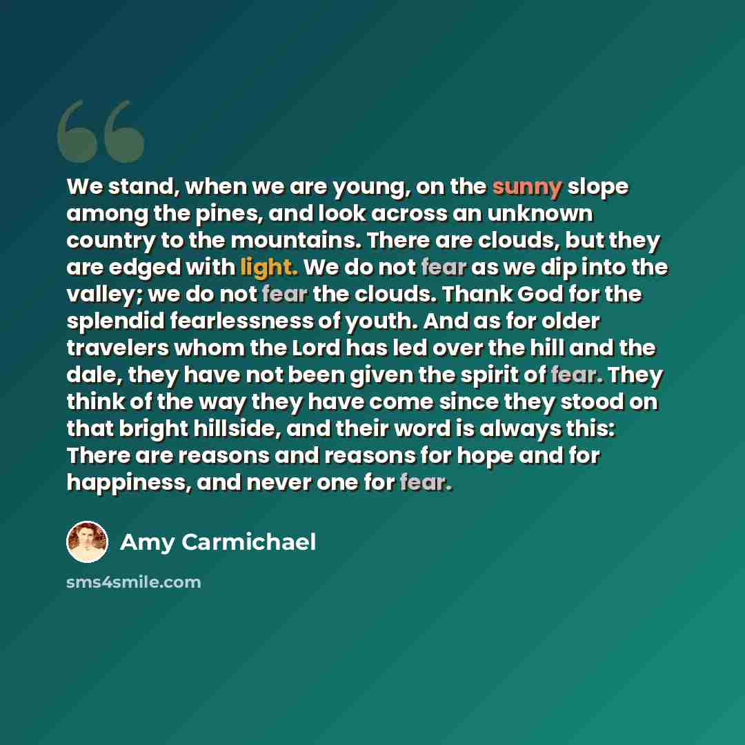“We stand, when we are young, on the sunny slope among the pines, and look across an unknown country to the mountains. There are clouds, but they are edged with light. We do not fear as we dip into the valley; we do not fear the clouds. Thank God for the splendid fearlessness of youth. And as for…” quote by Amy Carmichael