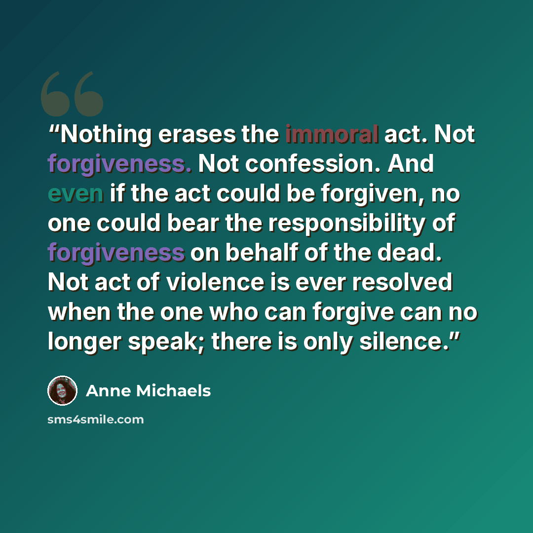 “Nothing erases the immoral act. Not forgiveness. Not confession. And even if the act could be forgiven, no one could bear the responsibility of forgiveness on behalf of the dead. Not act of violence is ever resolved when the one who can forgive can no longer speak; there is only silence.” quote by Anne Michaels