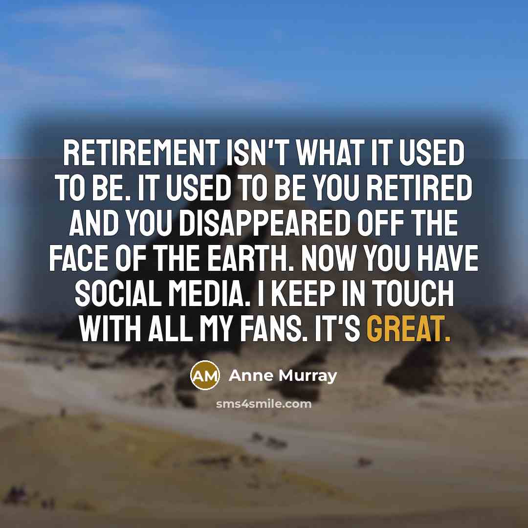 “Retirement isn't what it used to be. It used to be you retired and you disappeared off the face of the Earth. Now you have social media. I keep in touch with all my fans. It's great.” quote by Anne Murray