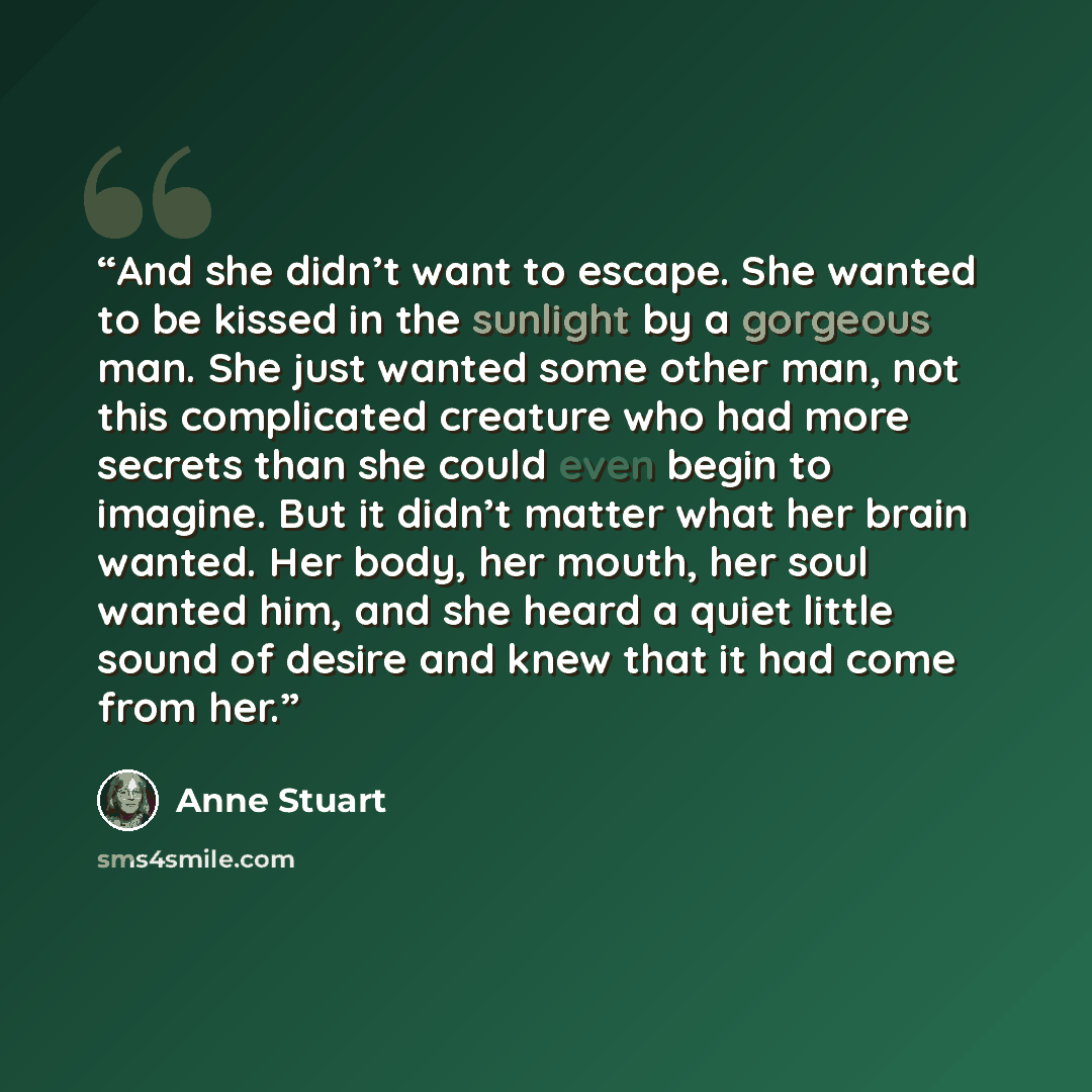 “And she didn’t want to escape. She wanted to be kissed in the sunlight by a gorgeous man. She just wanted some other man, not this complicated creature who had more secrets than she could even begin to imagine. But it didn’t matter what her brain wanted. Her body, her mouth, her soul wanted him…” quote by Anne Stuart