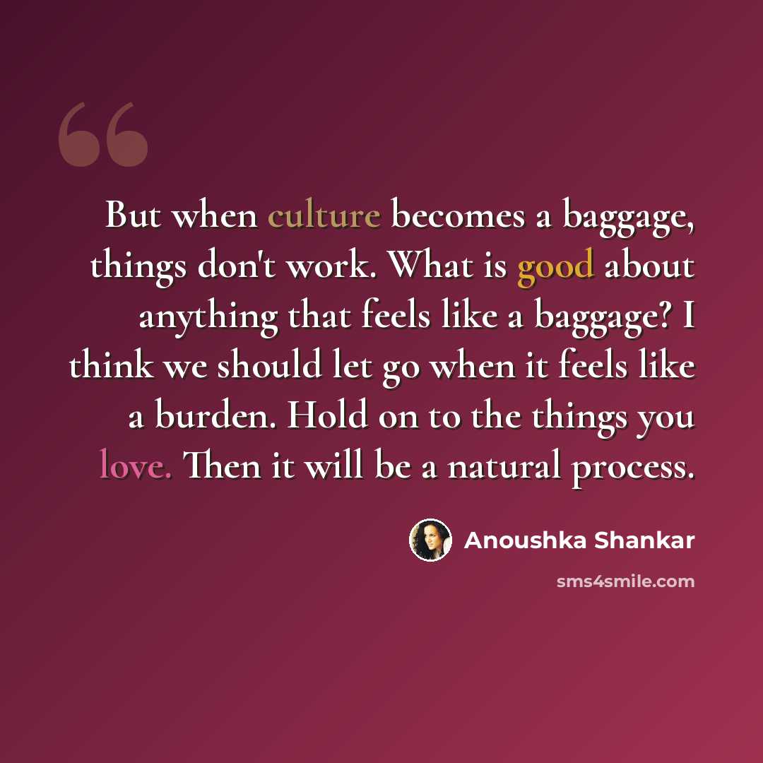 “But when culture becomes a baggage, things don't work. What is good about anything that feels like a baggage? I think we should let go when it feels like a burden. Hold on to the things you love. Then it will be a natural process.” quote by Anoushka Shankar