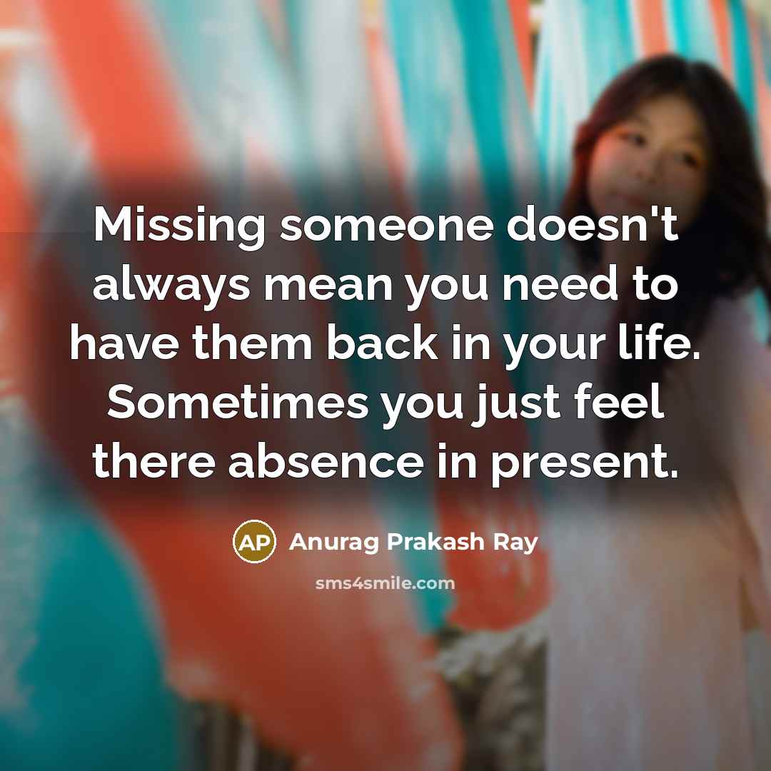“Missing someone doesn't always mean you need to have them back in your life. Sometimes you just feel there absence in present.” quote by Anurag Prakash Ray