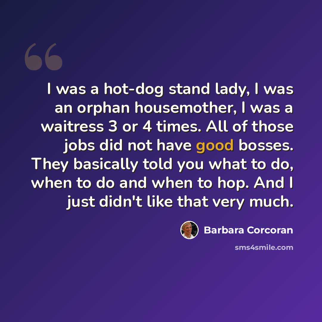 “I was a hot-dog stand lady, I was an orphan housemother, I was a waitress 3 or 4 times. All of those jobs did not have good bosses. They basically told you what to do, when to do and when to hop. And I just didn't like that very much.” quote by Barbara Corcoran