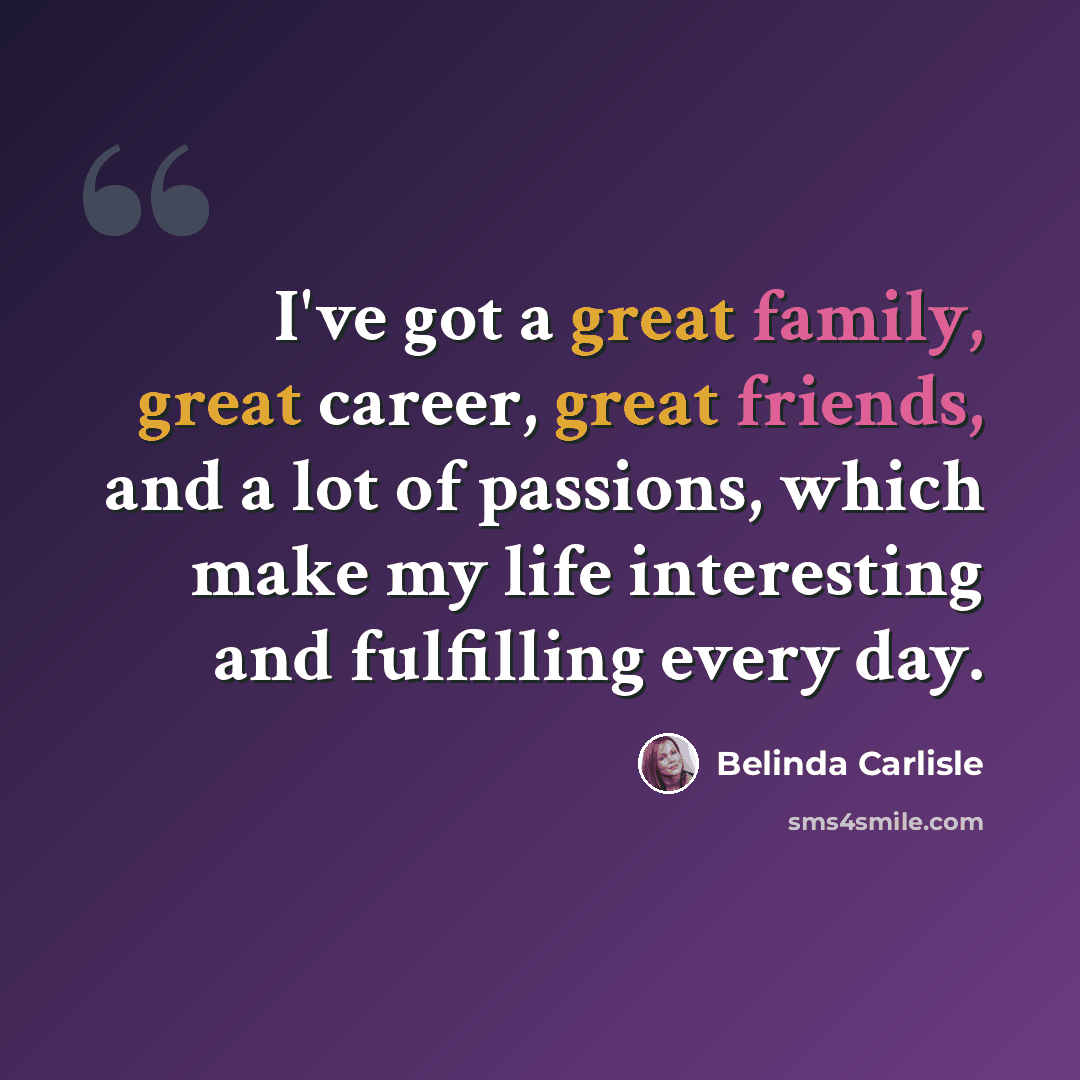 “I've got a great family, great career, great friends, and a lot of passions, which make my life interesting and fulfilling every day.” quote by Belinda Carlisle