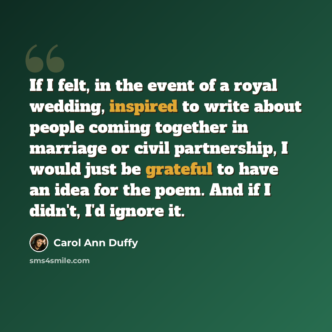 “If I felt, in the event of a royal wedding, inspired to write about people coming together in marriage or civil partnership, I would just be grateful to have an idea for the poem. And if I didn't, I'd ignore it.” quote by Carol Ann Duffy