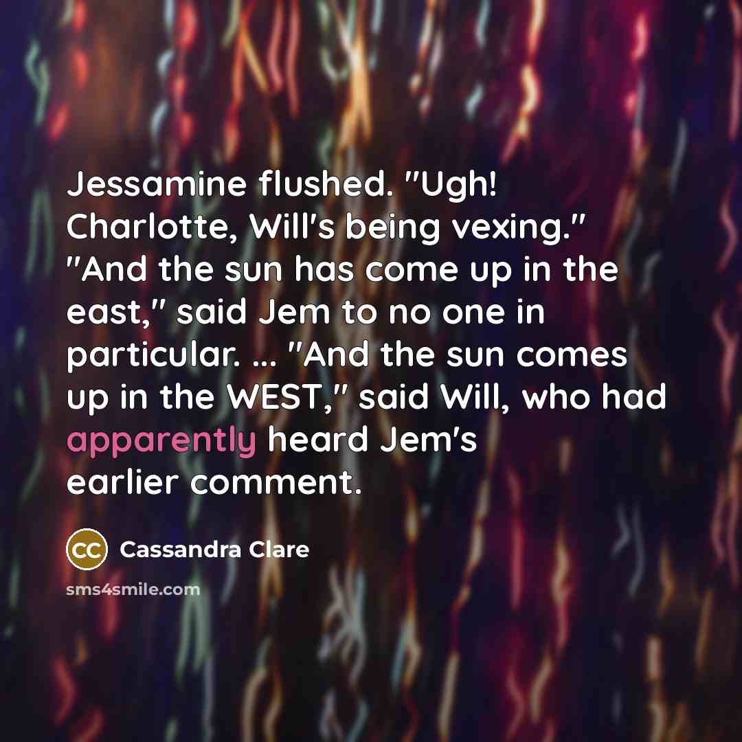 “Jessamine flushed. "Ugh! Charlotte, Will's being vexing." "And the sun has come up in the east," said Jem to no one in particular. ... "And the sun comes up in the WEST," said Will, who had apparently heard Jem's earlier comment.” quote by Cassandra Clare