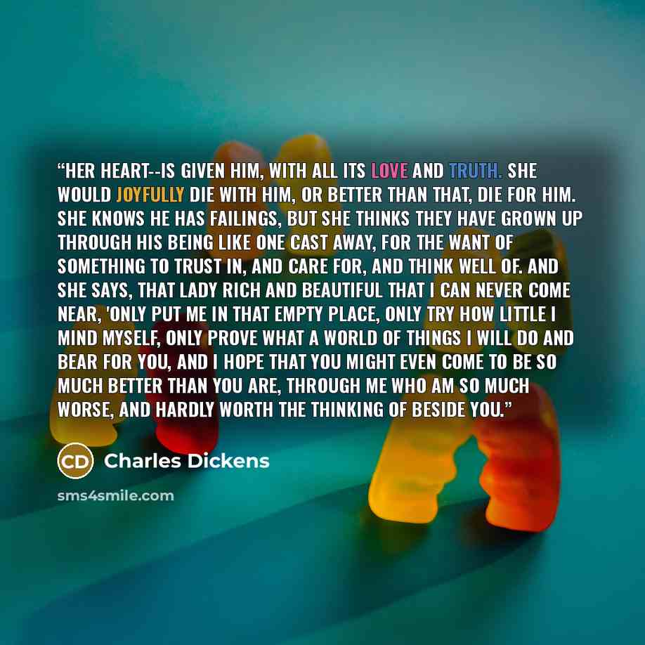 “Her heart--is given him, with all its love and truth. She would joyfully die with him, or better than that, die for him. She knows he has failings, but she thinks they have grown up through his being like one cast away, for the want of something to trust in, and care for, and think well of. And…” quote by Charles Dickens
